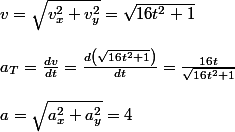 v=\sqrt{v_{x}^{2}+v_{y}^{2}}=\sqrt{16t^{2}+1}
 \\ 
 \\ a_{T}=\frac{dv}{dt}=\frac{d\left(\sqrt{16t^{2}+1}\right)}{dt}=\frac{16t}{\sqrt{16t^{2}+1}}
 \\ 
 \\ a=\sqrt{a_{x}^{2}+a_{y}^{2}}=4